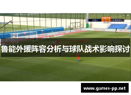 鲁能外援阵容分析与球队战术影响探讨